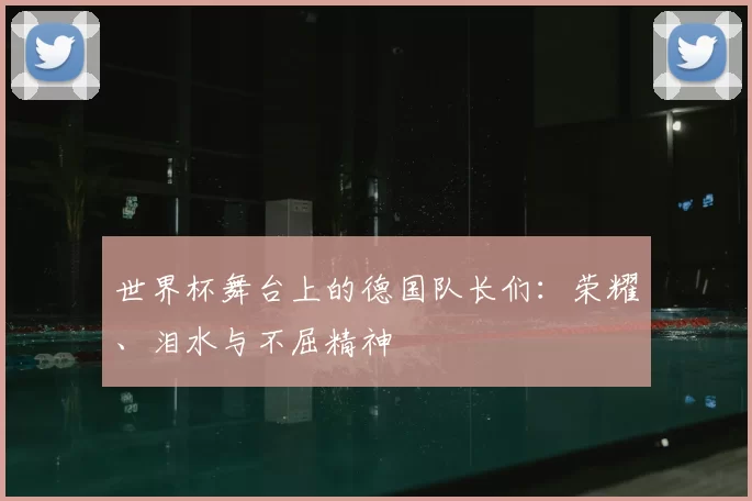 世界杯舞台上的德国队长们:荣耀、泪水与不屈精神