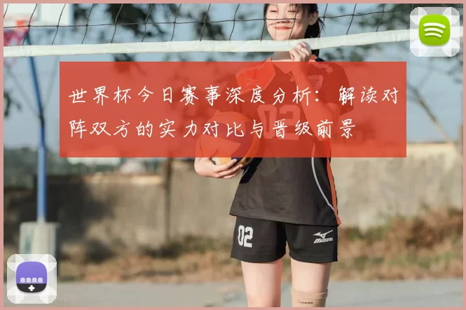 世界杯今日赛事深度分析:解读对阵双方的实力对比与晋级前景