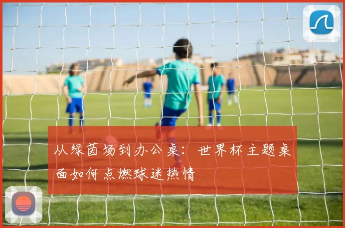 从绿茵场到办公桌:世界杯主题桌面如何点燃球迷热情