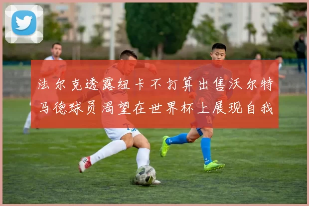 法尔克透露纽卡不打算出售沃尔特马德球员渴望在世界杯上展现自我