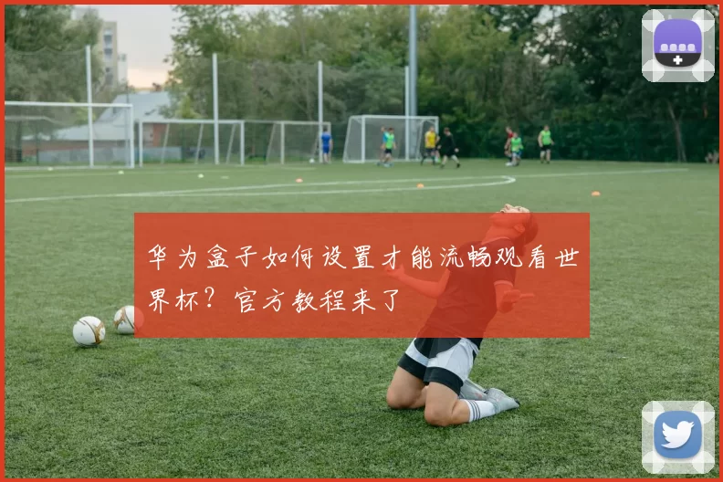 华为盒子如何设置才能流畅观看世界杯?官方教程来了