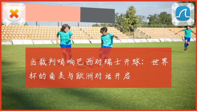 当裁判哨响巴西对瑞士开球：世界杯的南美与欧洲对话开启