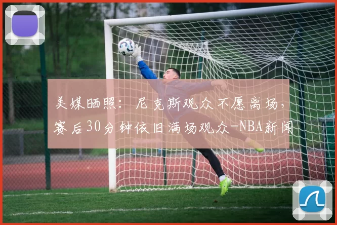 美媒晒照:尼克斯观众不愿离场,赛后30分钟依旧满场观众-NBA新闻