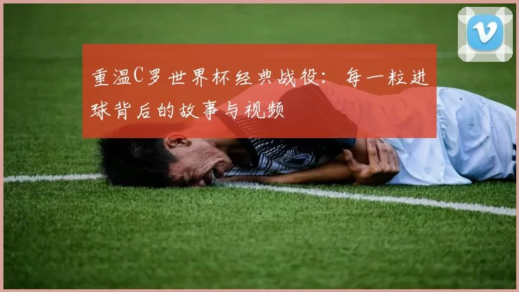 重温C罗世界杯经典战役:每一粒进球背后的故事与视频