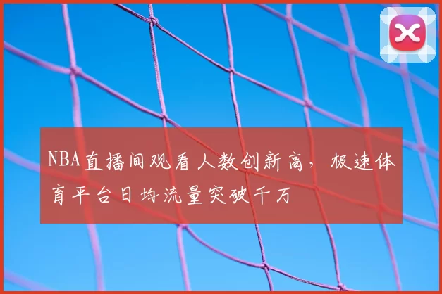 NBA直播间观看人数创新高,极速体育平台日均流量突破千万
