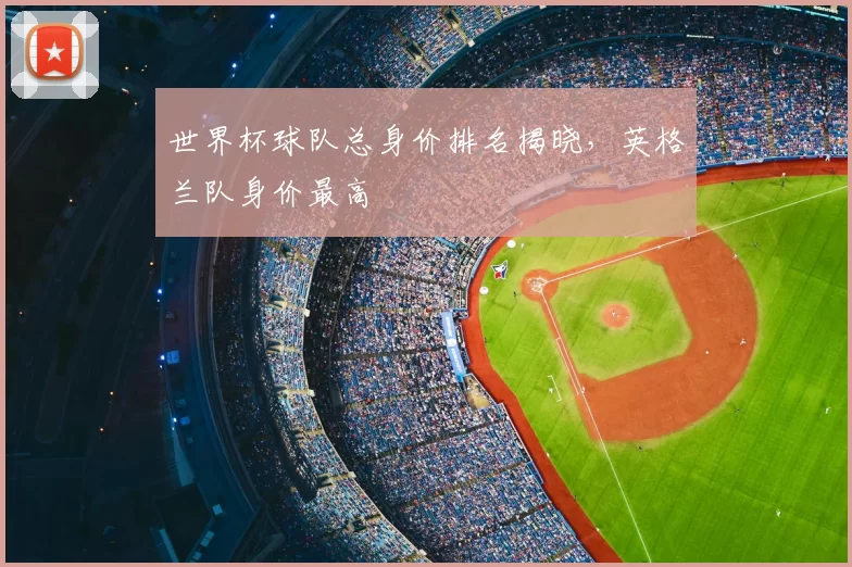 世界杯球队总身价排名揭晓,英格兰队身价最高