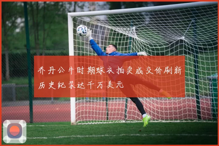 乔丹公牛时期球衣拍卖成交价刷新历史纪录达千万美元