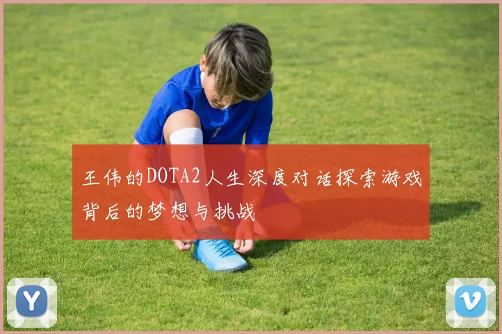 王伟的DOTA2人生深度对话探索游戏背后的梦想与挑战