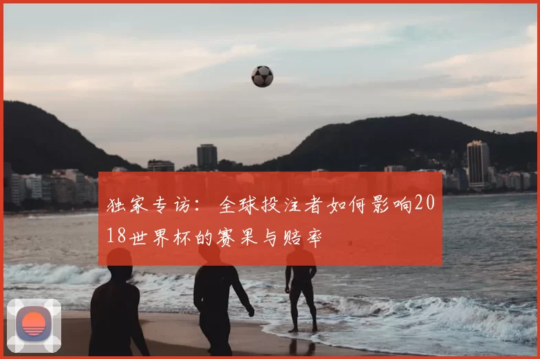 独家专访:全球投注者如何影响2018世界杯的赛果与赔率