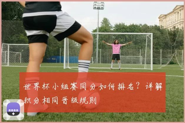 世界杯小组赛同分如何排名?详解积分相同晋级规则
