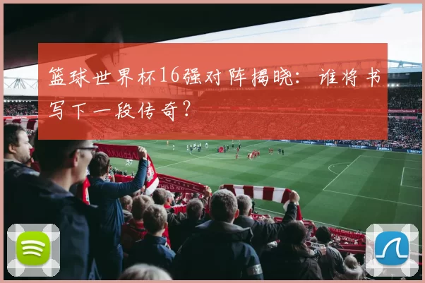 篮球世界杯16强对阵揭晓:谁将书写下一段传奇?