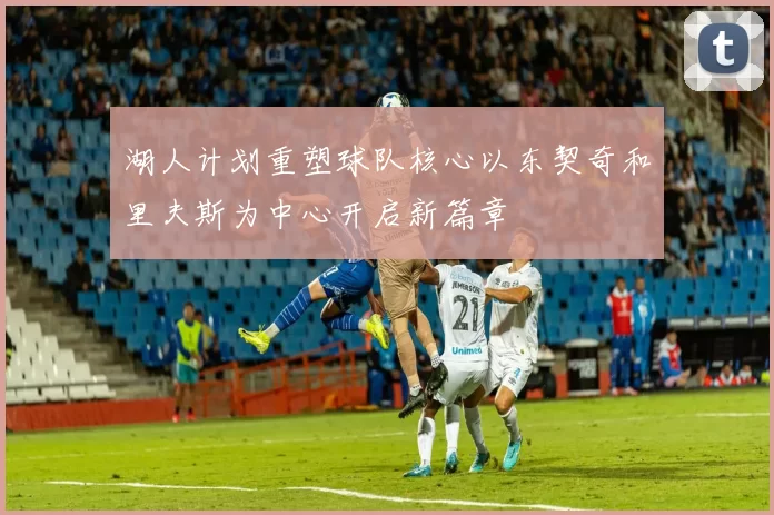 湖人计划重塑球队核心以东契奇和里夫斯为中心开启新篇章