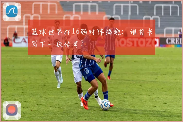 篮球世界杯16强对阵揭晓:谁将书写下一段传奇?