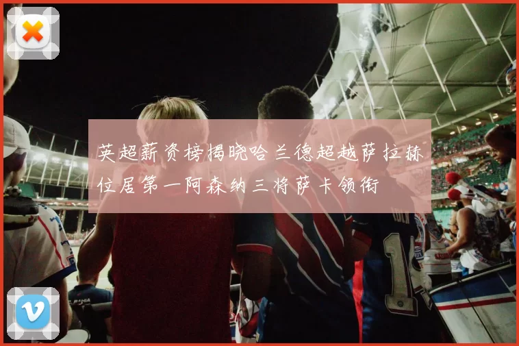 英超薪资榜揭晓哈兰德超越萨拉赫位居第一阿森纳三将萨卡领衔