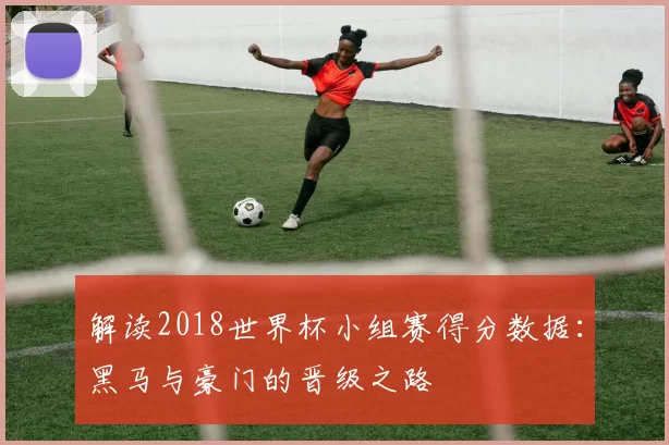 解读2018世界杯小组赛得分数据:黑马与豪门的晋级之路