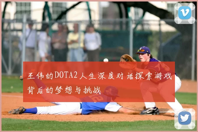 王伟的DOTA2人生深度对话探索游戏背后的梦想与挑战