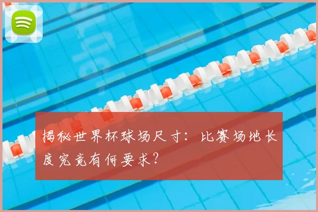 揭秘世界杯球场尺寸:比赛场地长度究竟有何要求?