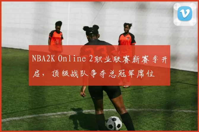 NBA2K Online 2职业联赛新赛季开启，顶级战队争夺总冠军席位