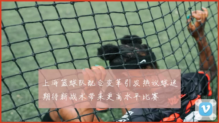 上海篮球队配合变革引发热议球迷期待新战术带来更高水平比赛