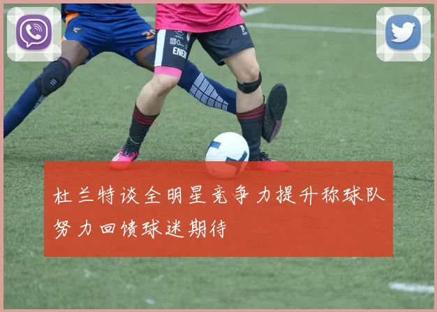 杜兰特谈全明星竞争力提升称球队努力回馈球迷期待