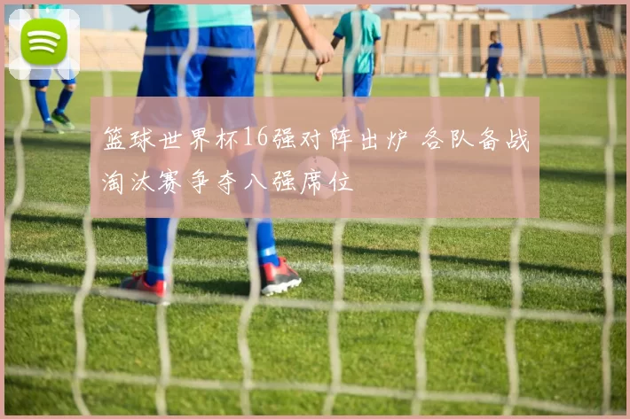篮球世界杯16强对阵出炉 各队备战淘汰赛争夺八强席位