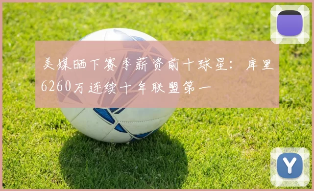 美媒晒下赛季薪资前十球星:库里6260万连续十年联盟第一