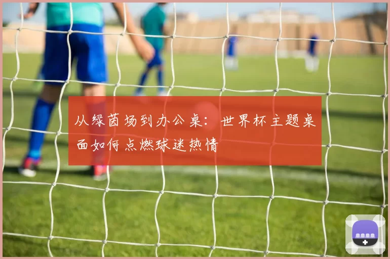 从绿茵场到办公桌:世界杯主题桌面如何点燃球迷热情