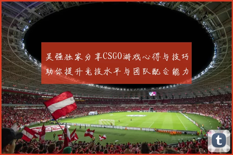 吴强独家分享CSGO游戏心得与技巧助你提升竞技水平与团队配合能力