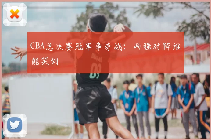 CBA总决赛冠军争夺战：两强对阵谁能笑到