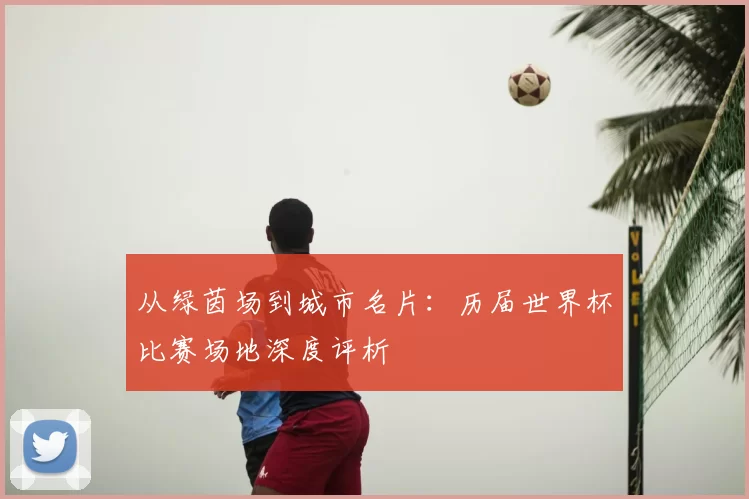 从绿茵场到城市名片:历届世界杯比赛场地深度评析