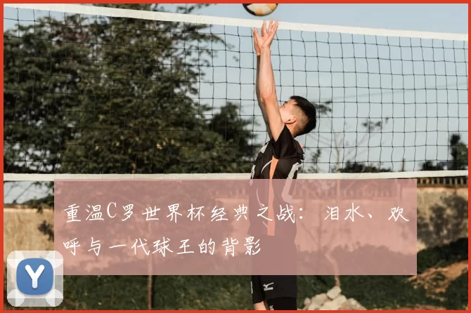 重温C罗世界杯经典之战：泪水、欢呼与一代球王的背影