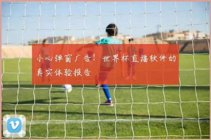 小心弹窗广告!世界杯直播软件的真实体验报告