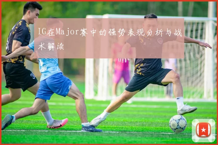 IG在Major赛中的强势表现分析与战术解读