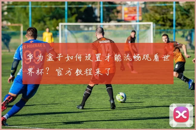 华为盒子如何设置才能流畅观看世界杯?官方教程来了