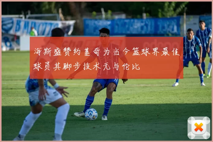 海斯盛赞约基奇为当今篮球界最佳球员其脚步技术无与伦比