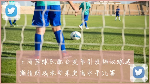 上海篮球队配合变革引发热议球迷期待新战术带来更高水平比赛