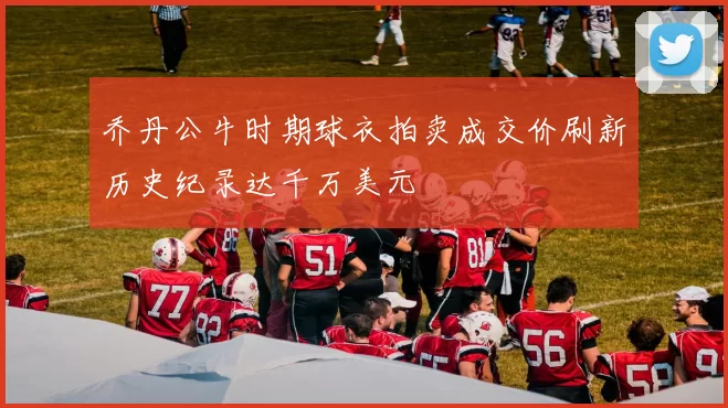 乔丹公牛时期球衣拍卖成交价刷新历史纪录达千万美元