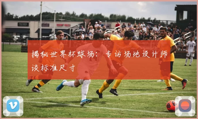 揭秘世界杯球场:专访场地设计师谈标准尺寸
