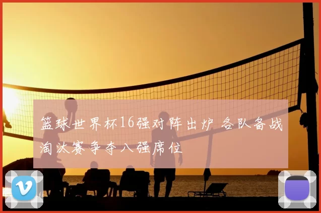 篮球世界杯16强对阵出炉 各队备战淘汰赛争夺八强席位