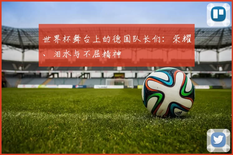 世界杯舞台上的德国队长们:荣耀、泪水与不屈精神